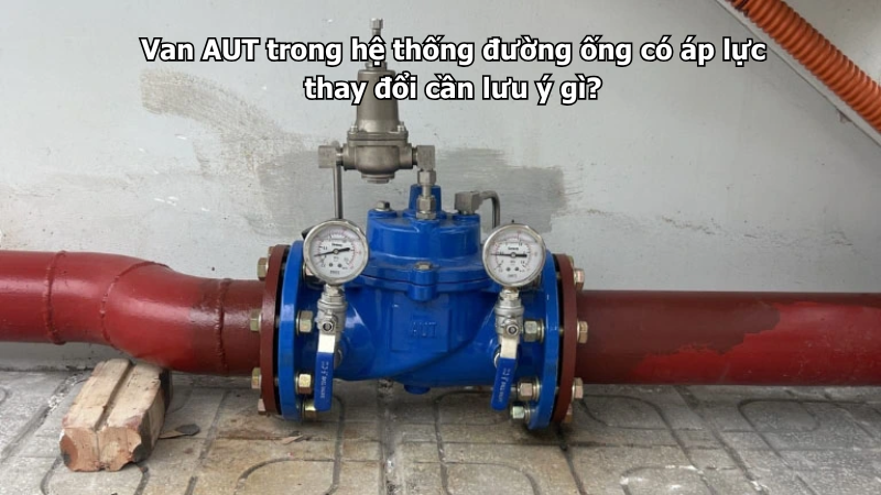 Van AUT trong hệ thống đường ống có áp lực thay đổi cần lưu ý gì?