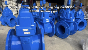 Van AUT trong hệ thống đường ống lớn DN300 – DN600 cần lưu ý gì?
