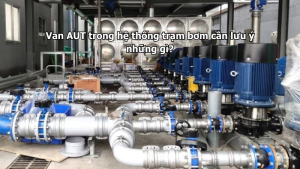 Van AUT trong hệ thống trạm bơm cần lưu ý những gì?
