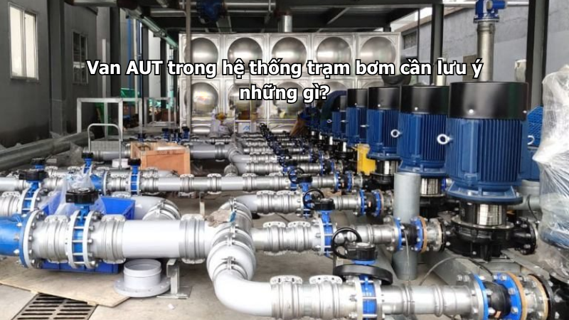 Van AUT trong hệ thống trạm bơm cần lưu ý những gì?