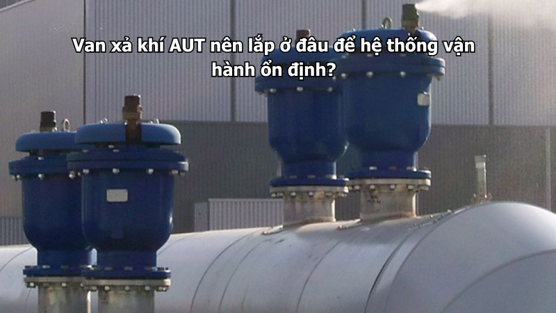 Van xả khí AUT nên lắp ở đâu để hệ thống vận hành ổn định?