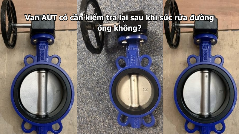 Van AUT có cần kiểm tra lại sau khi súc rửa đường ống không?