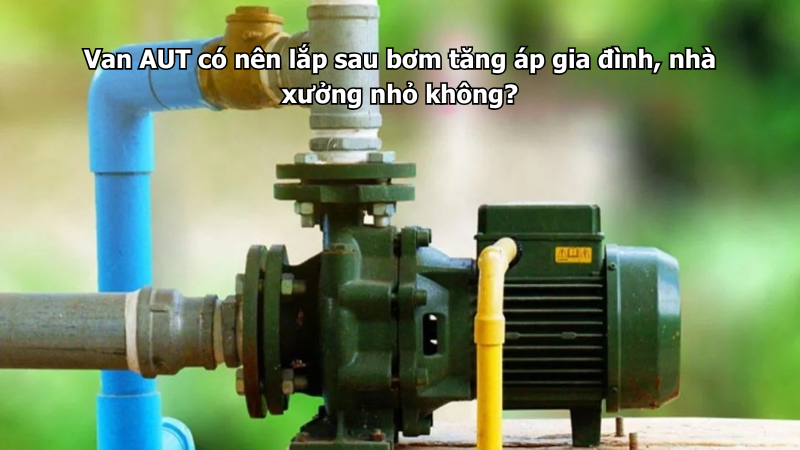 Van AUT có nên lắp sau bơm tăng áp gia đình, nhà xưởng nhỏ không?