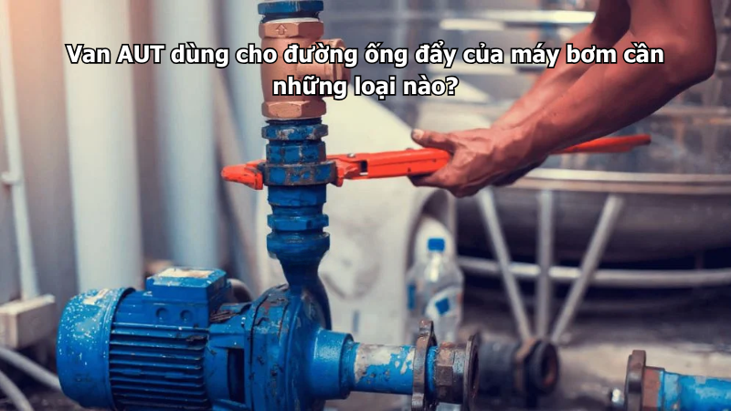 Van AUT dùng cho đường ống đẩy của máy bơm cần những loại nào?