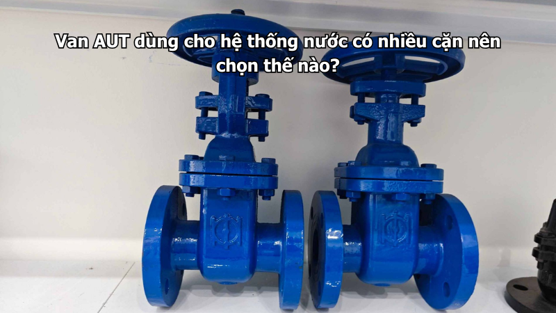 Van AUT dùng cho hệ thống nước có nhiều cặn nên chọn thế nào?