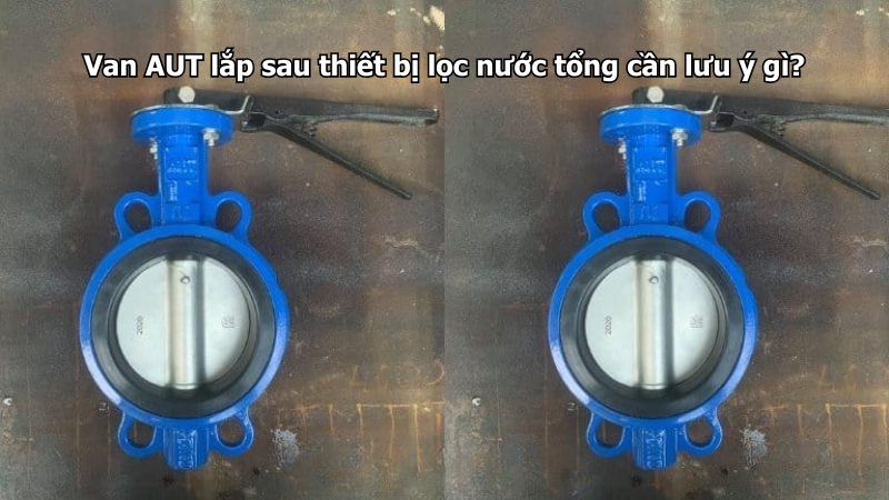 Van AUT lắp sau thiết bị lọc nước tổng cần lưu ý gì?
