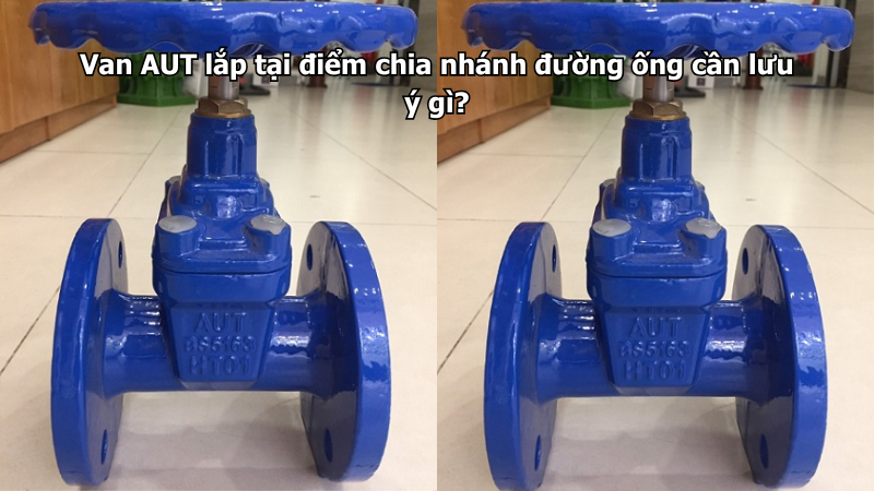 Van AUT lắp tại điểm chia nhánh đường ống cần lưu ý gì?