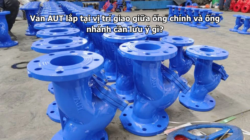 Van AUT lắp tại vị trí giao giữa ống chính và ống nhánh cần lưu ý gì?