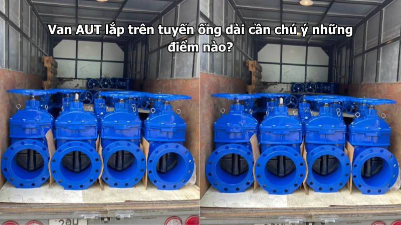 Van AUT lắp trên tuyến ống dài cần chú ý những điểm nào?