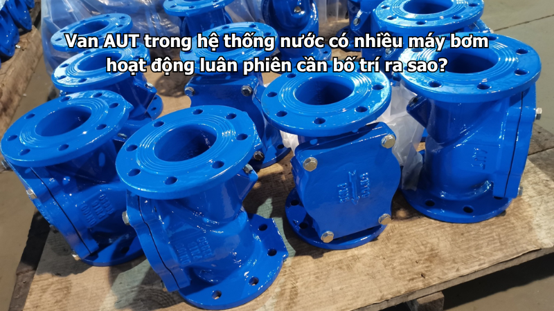 Van AUT trong hệ thống nước có nhiều máy bơm hoạt động luân phiên cần bố trí ra sao?