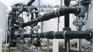 Van AUT dùng cho tuyến ống cấp nước chạy trên cao cần chú ý gì?