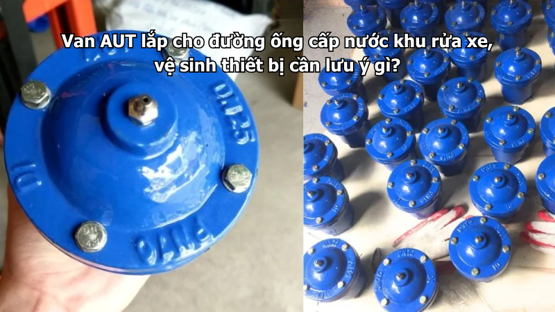Van AUT lắp cho đường ống cấp nước khu rửa xe, vệ sinh thiết bị cần lưu ý gì?