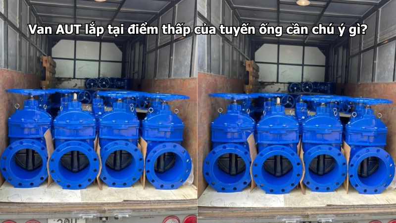 Van AUT lắp tại điểm thấp của tuyến ống cần chú ý gì?
