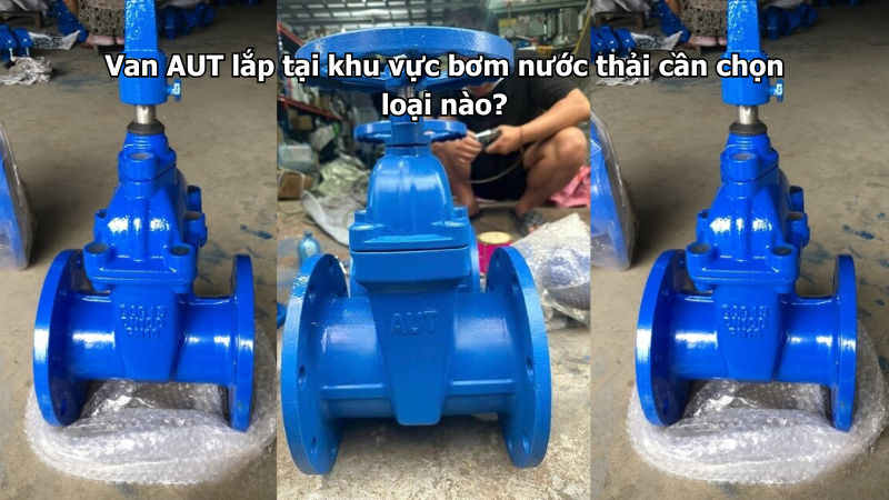 Van AUT lắp tại khu vực bơm nước thải cần chọn loại nào?