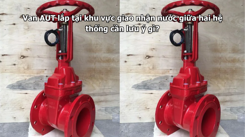 Van AUT lắp tại khu vực giao nhận nước giữa hai hệ thống cần lưu ý gì?