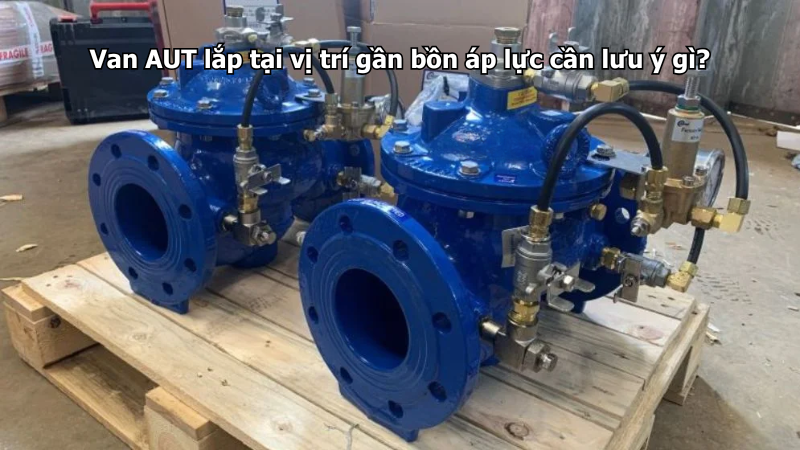 Van AUT lắp tại vị trí gần bồn áp lực cần lưu ý gì?