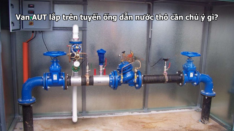 Van AUT lắp trên tuyến ống dẫn nước thô cần chú ý gì?