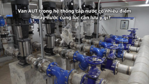 Van AUT trong hệ thống cấp nước có nhiều điểm lấy nước cùng lúc cần lưu ý gì?