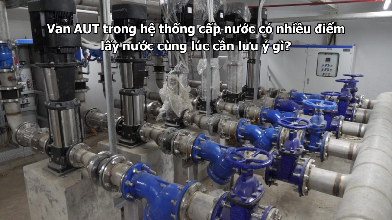 Van AUT trong hệ thống cấp nước có nhiều điểm lấy nước cùng lúc cần lưu ý gì?