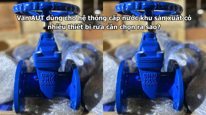 Van AUT dùng cho hệ thống cấp nước khu sản xuất có nhiều thiết bị rửa cần chọn ra sao?