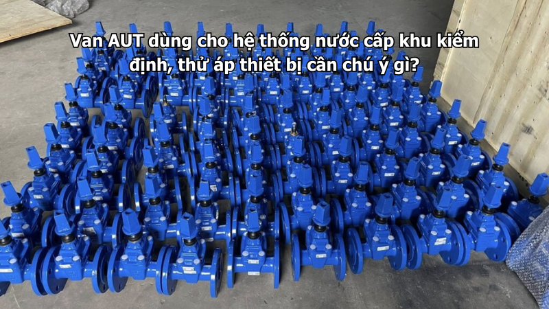 Van AUT dùng cho hệ thống nước cấp khu kiểm định, thử áp thiết bị cần chú ý gì?