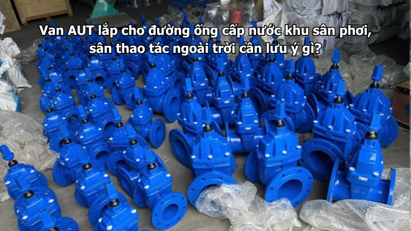 Van AUT lắp cho đường ống cấp nước khu sân phơi, sân thao tác ngoài trời cần lưu ý gì?