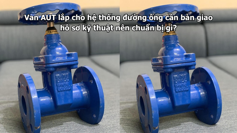 Van AUT lắp cho hệ thống đường ống cần bàn giao hồ sơ kỹ thuật nên chuẩn bị gì?